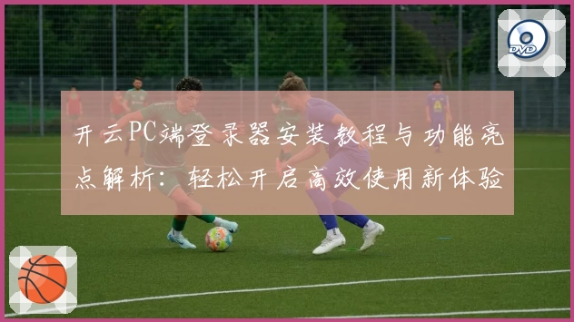开云PC端登录器安装教程与功能亮点解析：轻松开启高效使用新体验