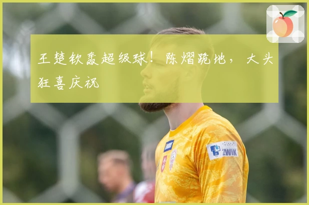 王楚钦轰超级球!陈熠跪地,大头狂喜庆祝