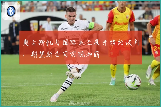 奥古斯托与国际米兰展开续约谈判，期望新合同实现加薪