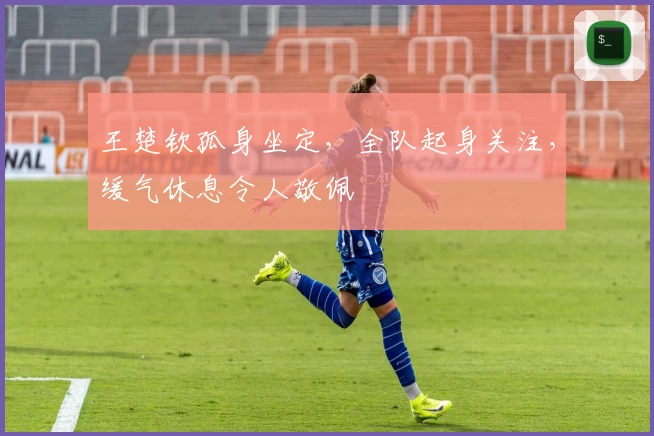 王楚钦孤身坐定，全队起身关注，缓气休息令人敬佩