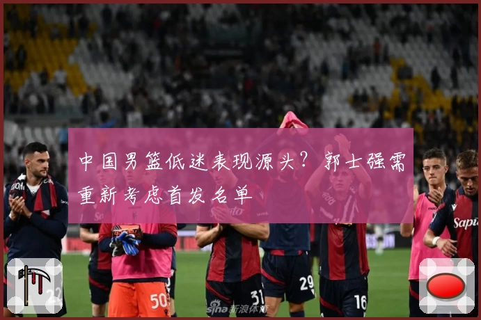 中国男篮低迷表现源头？郭士强需重新考虑首发名单