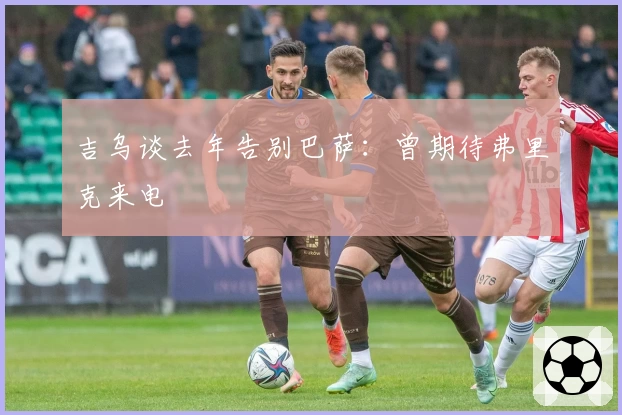 吉乌谈去年告别巴萨：曾期待弗里克来电