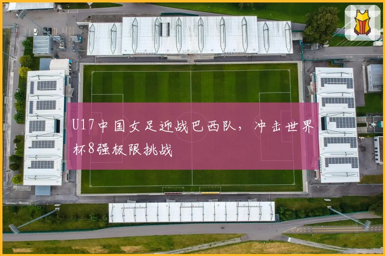 U17中国女足迎战巴西队，冲击世界杯8强极限挑战