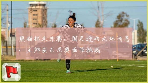 熊猫杯未开赛，国足迎两大坏消息，主帅安东尼奥面临挑战