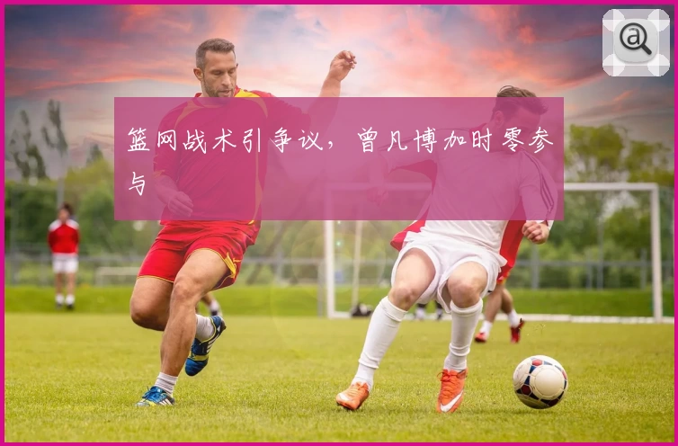 篮网战术引争议，曾凡博加时零参与