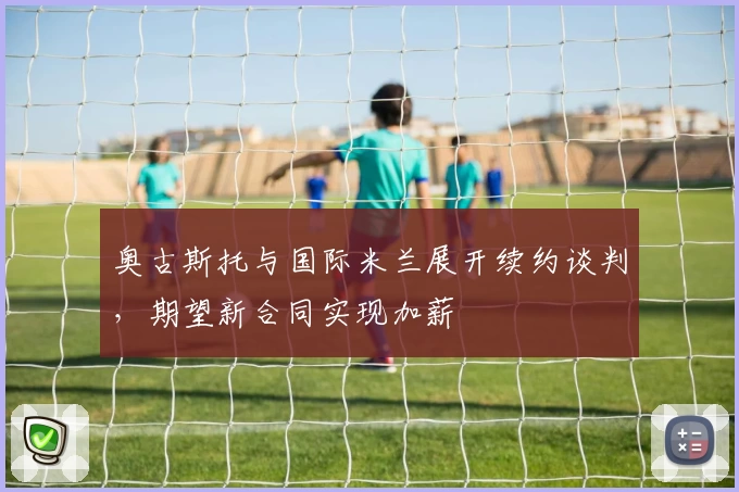 奥古斯托与国际米兰展开续约谈判，期望新合同实现加薪