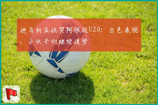 迪马利亚祝贺阿根廷U20:出色表现,小伙子们继续追梦