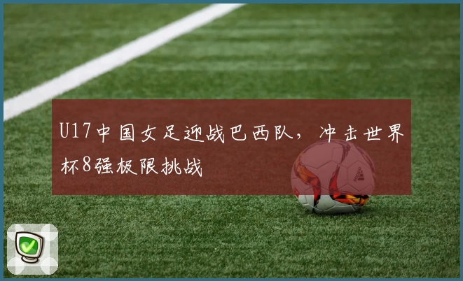 U17中国女足迎战巴西队，冲击世界杯8强极限挑战