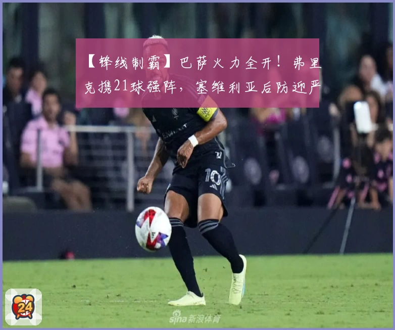 【锋线制霸】巴萨火力全开!弗里克携21球强阵,塞维利亚后防迎严峻考验