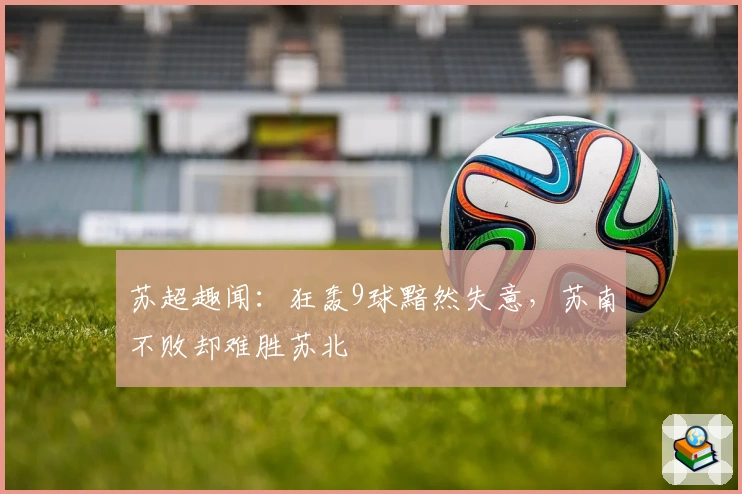 苏超趣闻:狂轰9球黯然失意,苏南不败却难胜苏北