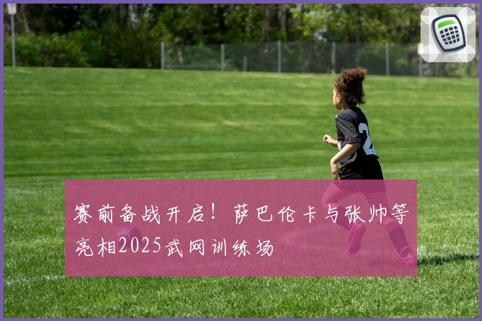 赛前备战开启！萨巴伦卡与张帅等亮相2025武网训练场
