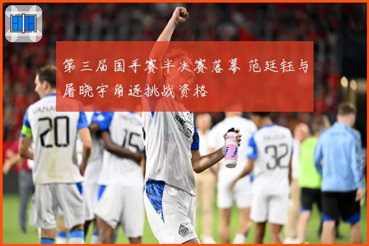 第三届国手赛半决赛落幕 范廷钰与屠晓宇角逐挑战资格