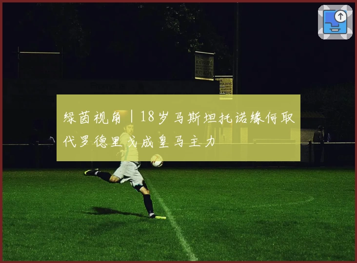 绿茵视角|18岁马斯坦托诺缘何取代罗德里戈成皇马主力