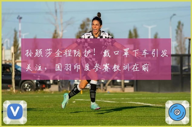 孙颖莎全程防护！戴口罩下车引发关注，国羽印度参赛教训在前