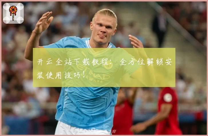 开云全站下载教程：全方位解锁安装使用技巧！