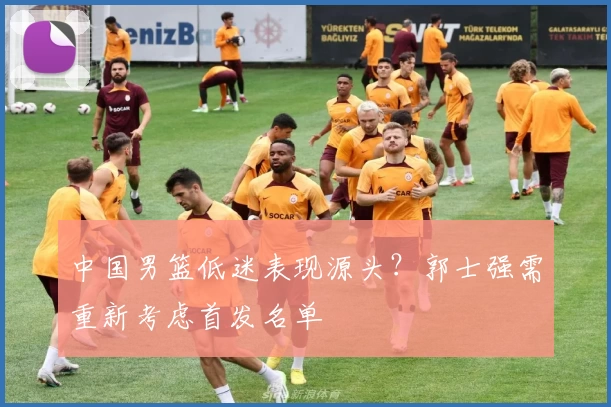 中国男篮低迷表现源头？郭士强需重新考虑首发名单