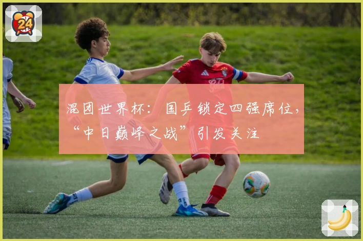 混团世界杯:国乒锁定四强席位,“中日巅峰之战”引发关注