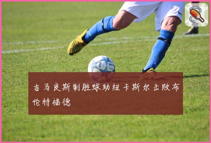 吉马良斯制胜球助纽卡斯尔击败布伦特福德